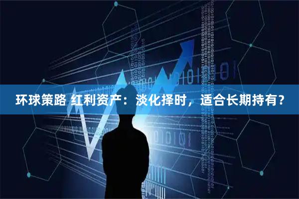 环球策路 红利资产:淡化择时,适合长期持有?