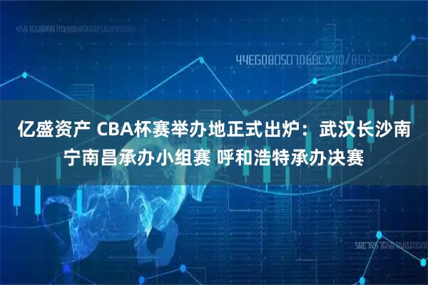 亿盛资产 CBA杯赛举办地正式出炉：武汉长沙南宁南昌承办小组赛 呼和浩特承办决赛