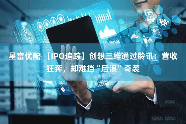 星富优配 【IPO追踪】创想三维通过聆讯：营收狂奔，却难挡“后浪”奇袭