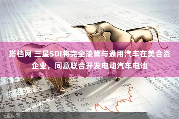 搭档网 三星SDI将完全接管与通用汽车在美合资企业,同意联合开发电动汽车电池
