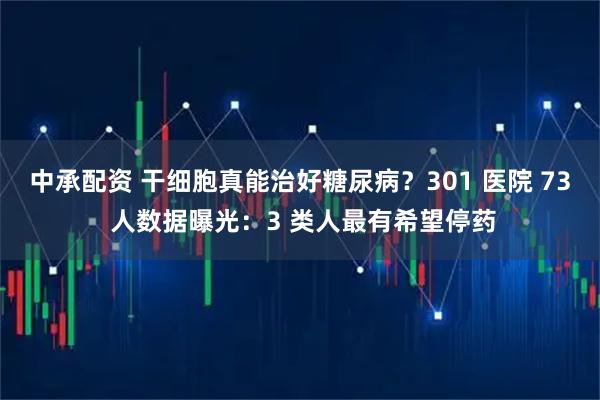 中承配资 干细胞真能治好糖尿病？301 医院 73 人数据曝光：3 类人最有希望停药