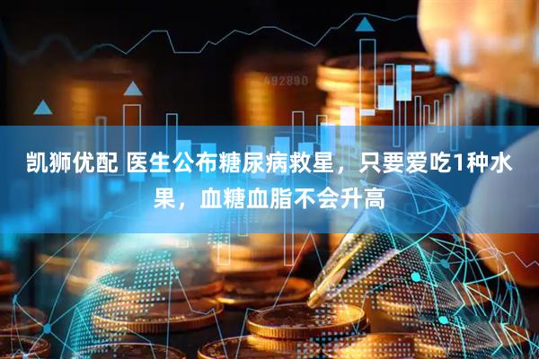 凯狮优配 医生公布糖尿病救星，只要爱吃1种水果，血糖血脂不会升高